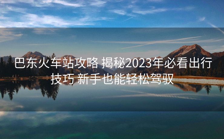巴东火车站攻略 揭秘2023年必看出行技巧 新手也能轻松驾驭