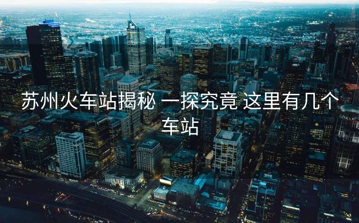 苏州火车站揭秘 一探究竟 这里有几个车站
