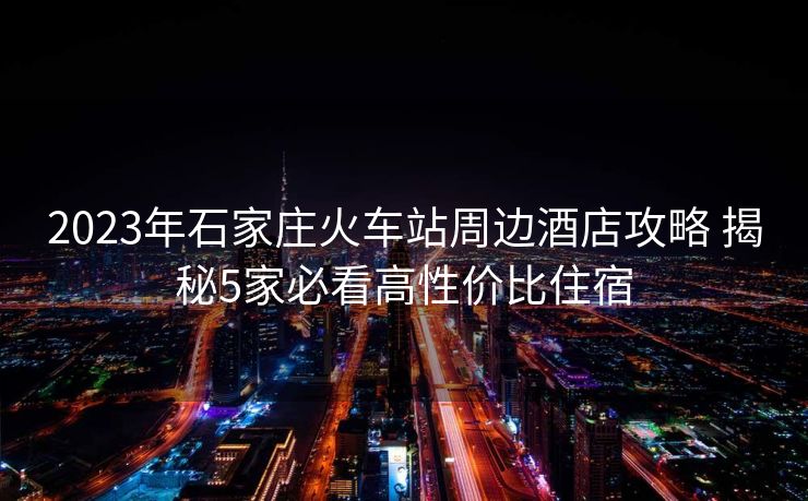 2023年石家庄火车站周边酒店攻略 揭秘5家必看高性价比住宿