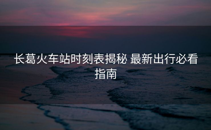 长葛火车站时刻表揭秘 最新出行必看指南
