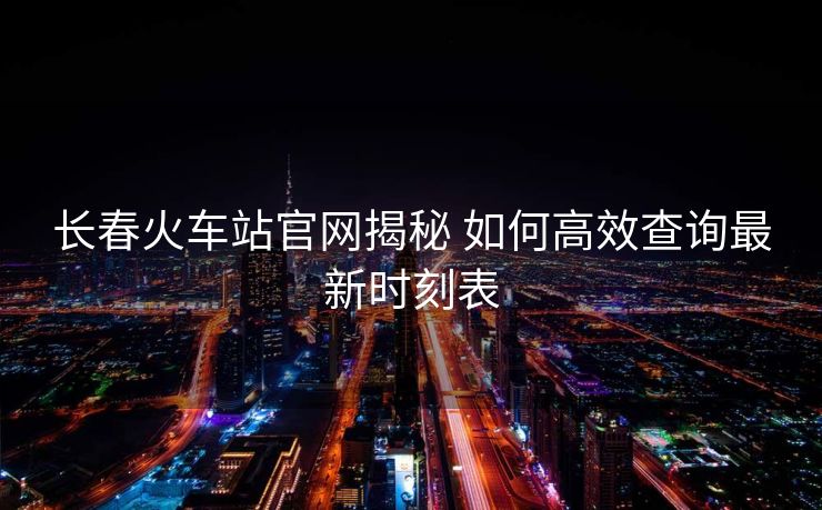 长春火车站官网揭秘 如何高效查询最新时刻表