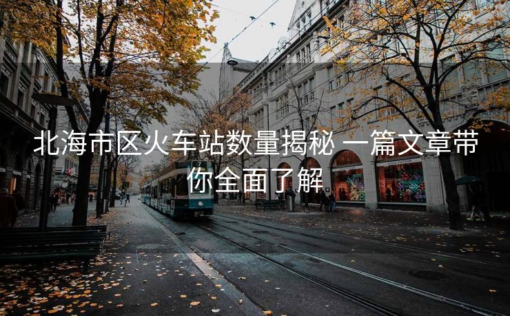 北海市区火车站数量揭秘 一篇文章带你全面了解 北海市区火车站数量揭秘 一篇文章带你全面了解