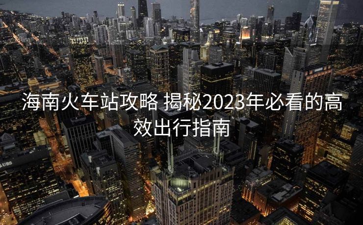 海南火车站攻略 揭秘2023年必看的高效出行指南