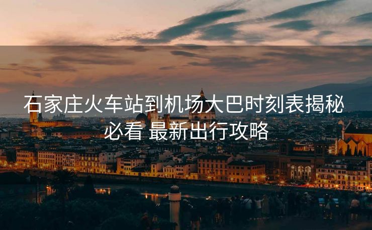 石家庄火车站到机场大巴时刻表揭秘 必看 最新出行攻略