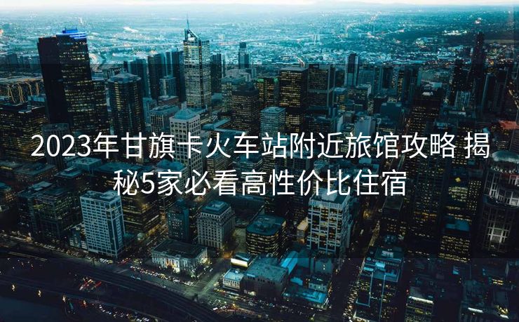 2023年甘旗卡火车站附近旅馆攻略 揭秘5家必看高性价比住宿
