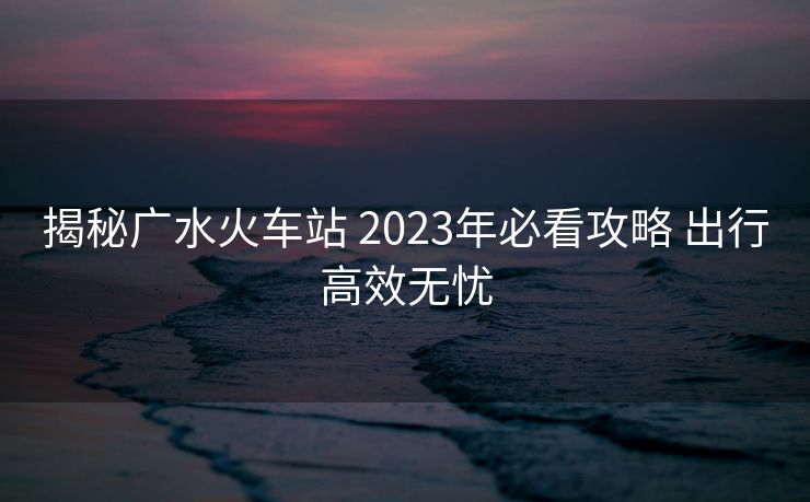 揭秘广水火车站 2023年必看攻略 出行高效无忧