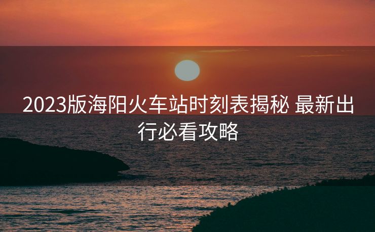 2023版海阳火车站时刻表揭秘 最新出行必看攻略