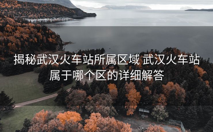 揭秘武汉火车站所属区域 武汉火车站属于哪个区的详细解答