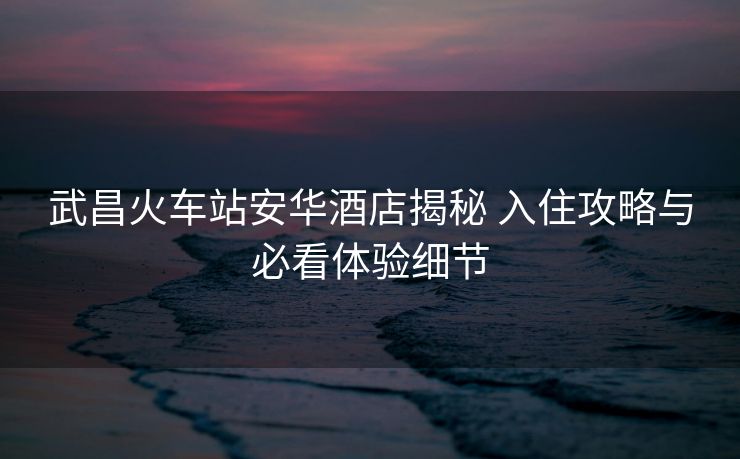 武昌火车站安华酒店揭秘 入住攻略与必看体验细节