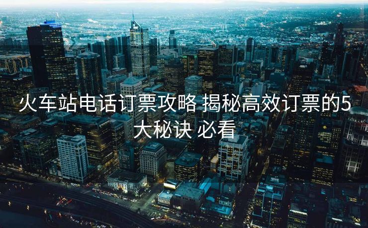 火车站电话订票攻略 揭秘高效订票的5大秘诀 必看