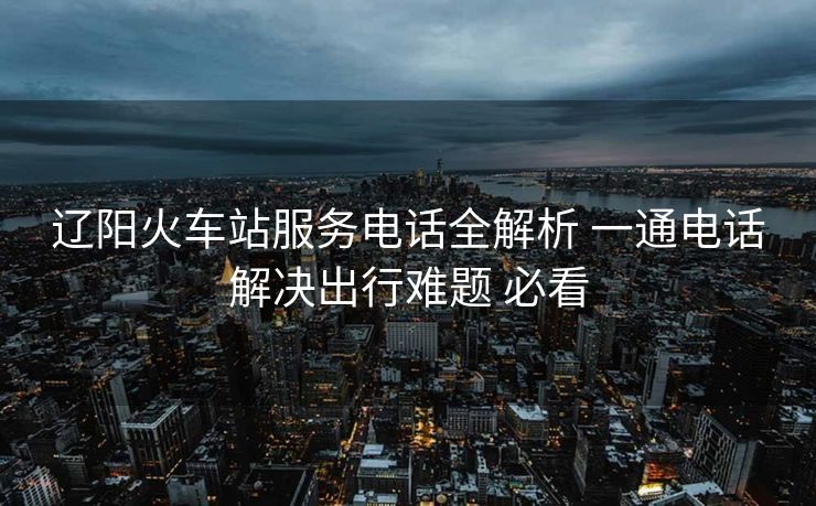 辽阳火车站服务电话全解析 一通电话解决出行难题 必看