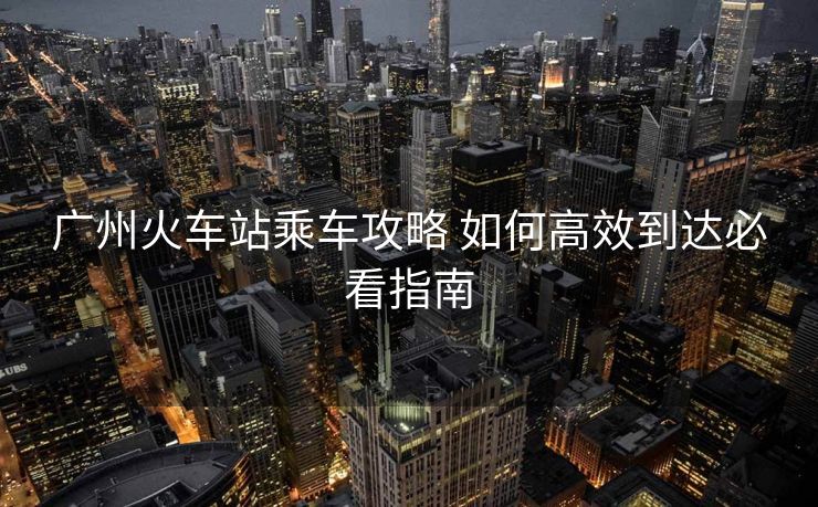 广州火车站乘车攻略 如何高效到达必看指南