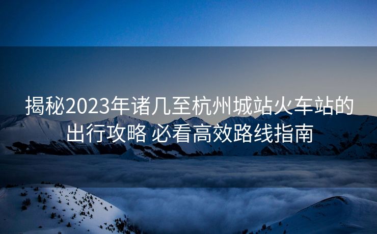 揭秘2023年诸几至杭州城站火车站的出行攻略 必看高效路线指南