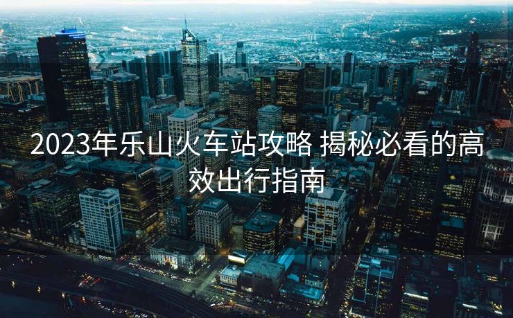 2023年乐山火车站攻略 揭秘必看的高效出行指南 2023年乐山火车站攻略 揭秘必看的高效出行指南