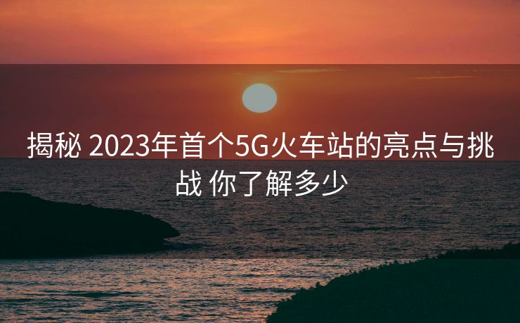 揭秘 2023年首个5G火车站的亮点与挑战 你了解多少 揭秘 2023年首个5G火车站的亮点与挑战 你了解多少