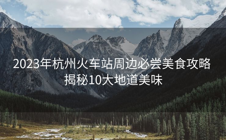 2023年杭州火车站周边必尝美食攻略 揭秘10大地道美味