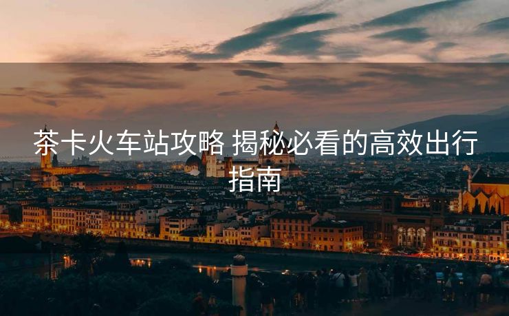 茶卡火车站攻略 揭秘必看的高效出行指南
