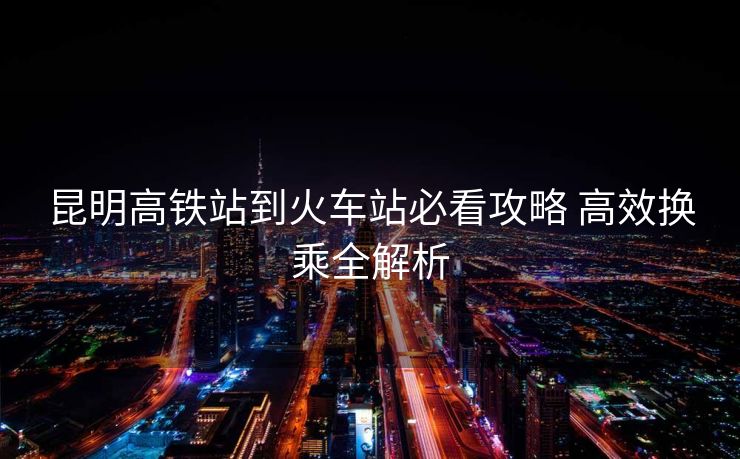 昆明高铁站到火车站必看攻略 高效换乘全解析