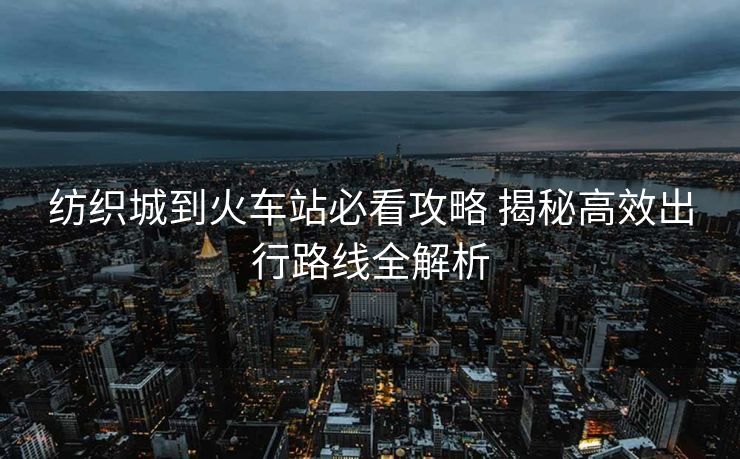 纺织城到火车站必看攻略 揭秘高效出行路线全解析