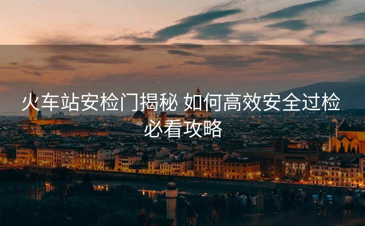 火车站安检门揭秘 如何高效安全过检 必看攻略