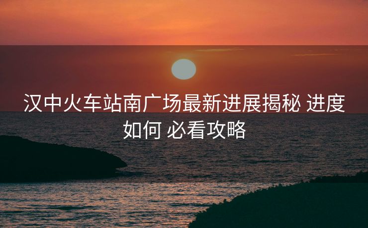 汉中火车站南广场最新进展揭秘 进度如何 必看攻略 汉中火车站南广场最新进展揭秘 进度如何 必看攻略