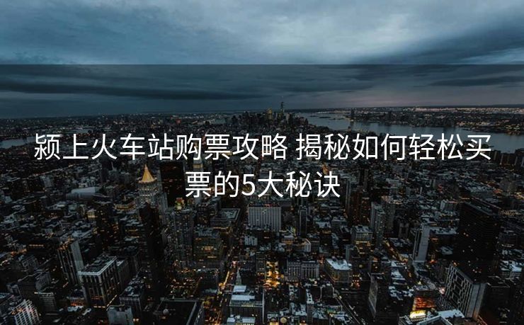 颍上火车站购票攻略 揭秘如何轻松买票的5大秘诀