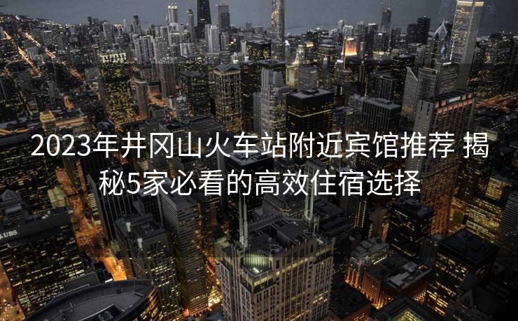 2023年井冈山火车站附近宾馆推荐 揭秘5家必看的高效住宿选择