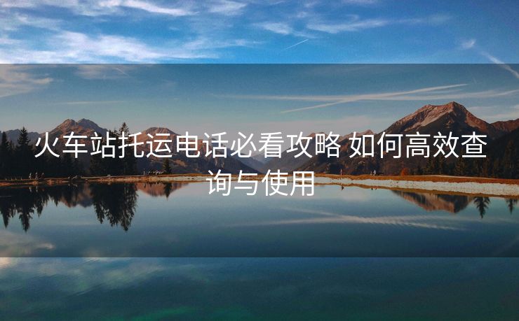 火车站托运电话必看攻略 如何高效查询与使用