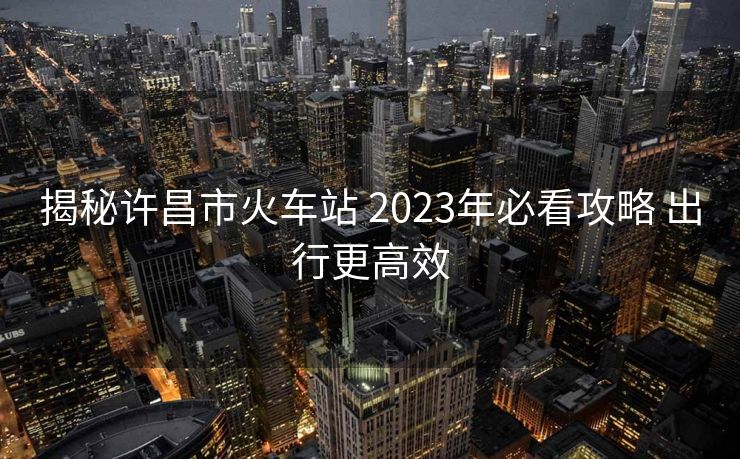揭秘许昌市火车站 2023年必看攻略 出行更高效