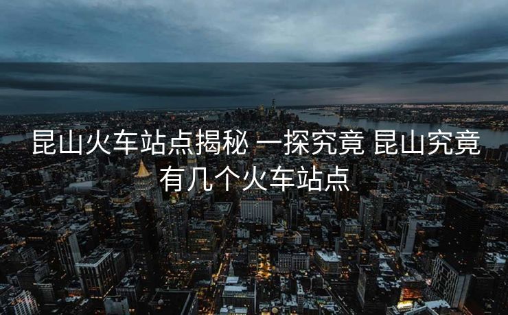 昆山火车站点揭秘 一探究竟 昆山究竟有几个火车站点
