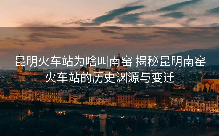 昆明火车站为啥叫南窑 揭秘昆明南窑火车站的历史渊源与变迁 昆明火车站为啥叫南窑 揭秘昆明南窑火车站的历史渊源与变迁