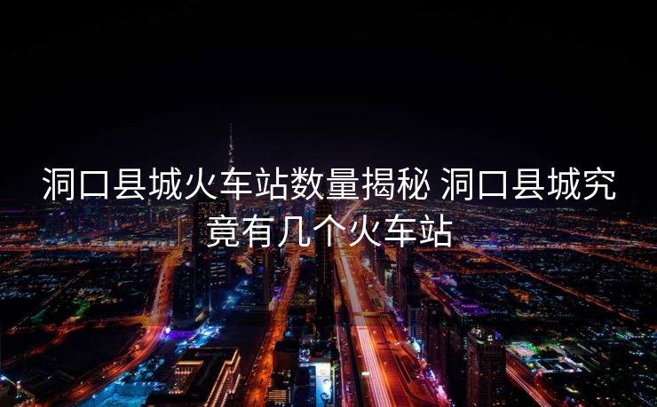 洞口县城火车站数量揭秘 洞口县城究竟有几个火车站