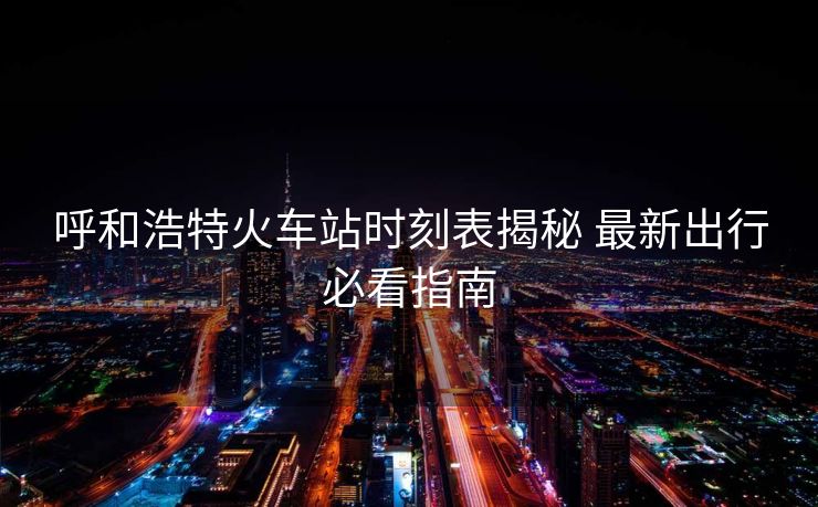 呼和浩特火车站时刻表揭秘 最新出行必看指南