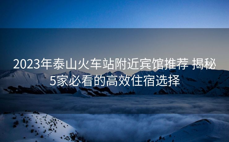 2023年泰山火车站附近宾馆推荐 揭秘5家必看的高效住宿选择