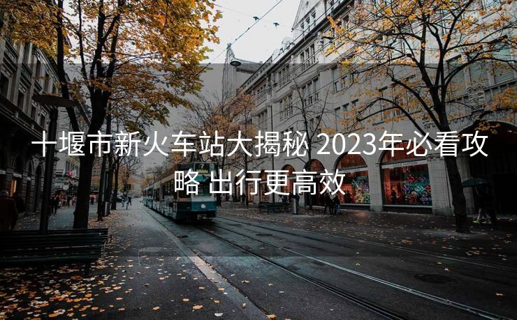十堰市新火车站大揭秘 2023年必看攻略 出行更高效