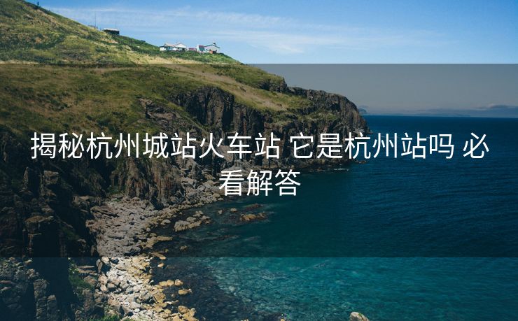 揭秘杭州城站火车站 它是杭州站吗 必看解答