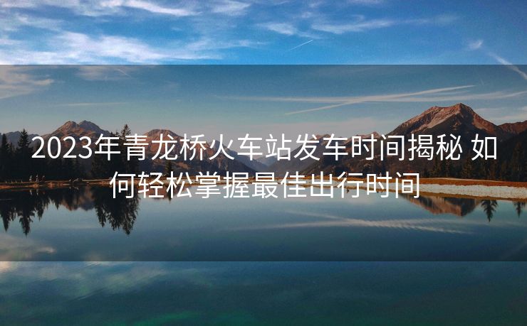 2023年青龙桥火车站发车时间揭秘 如何轻松掌握最佳出行时间