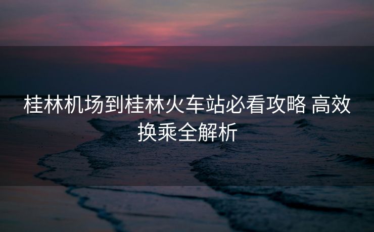 桂林机场到桂林火车站必看攻略 高效换乘全解析