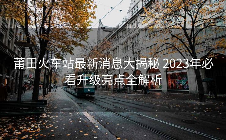 莆田火车站最新消息大揭秘 2023年必看升级亮点全解析