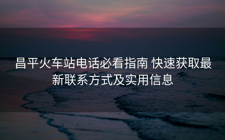 昌平火车站电话必看指南 快速获取最新联系方式及实用信息