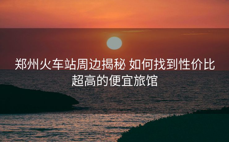 郑州火车站周边揭秘 如何找到性价比超高的便宜旅馆