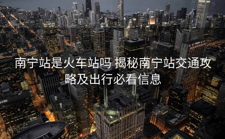 南宁站是火车站吗 揭秘南宁站交通攻略及出行必看信息