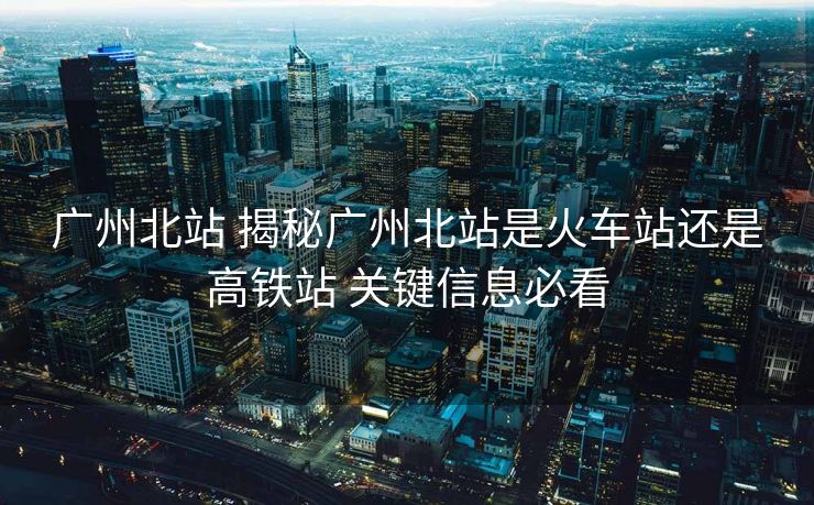 广州北站 揭秘广州北站是火车站还是高铁站 关键信息必看