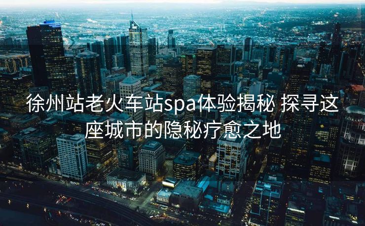 徐州站老火车站spa体验揭秘 探寻这座城市的隐秘疗愈之地