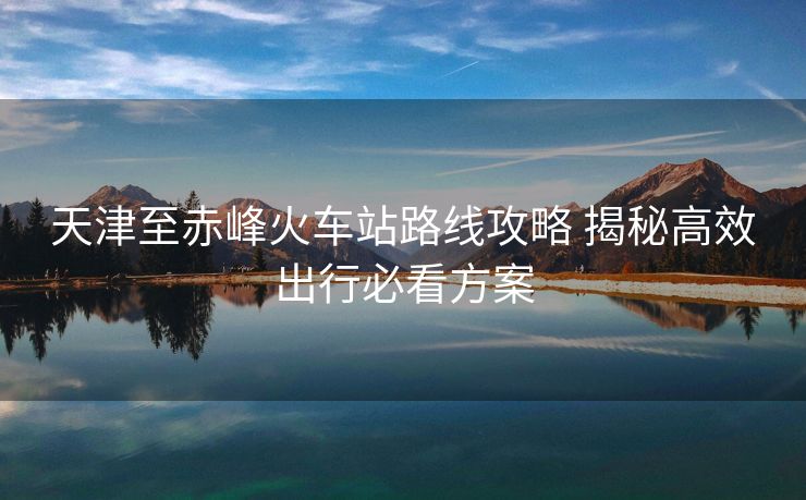 天津至赤峰火车站路线攻略 揭秘高效出行必看方案 天津至赤峰火车站路线攻略 揭秘高效出行必看方案