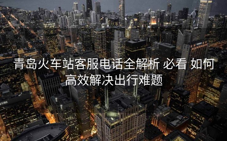 青岛火车站客服电话全解析 必看 如何高效解决出行难题 青岛火车站客服电话全解析 必看 如何高效解决出行难题
