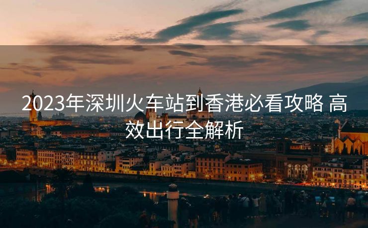 2023年深圳火车站到香港必看攻略 高效出行全解析 2023年深圳火车站到香港必看攻略 高效出行全解析