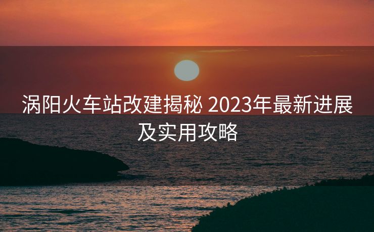 涡阳火车站改建揭秘 2023年最新进展及实用攻略