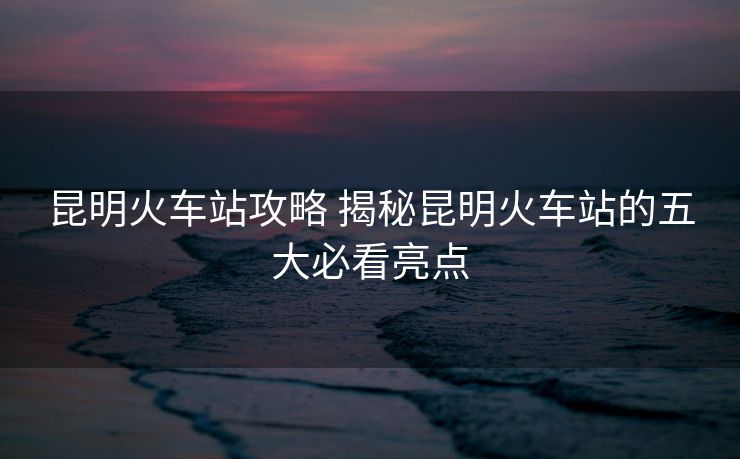 昆明火车站攻略 揭秘昆明火车站的五大必看亮点 昆明火车站攻略 揭秘昆明火车站的五大必看亮点