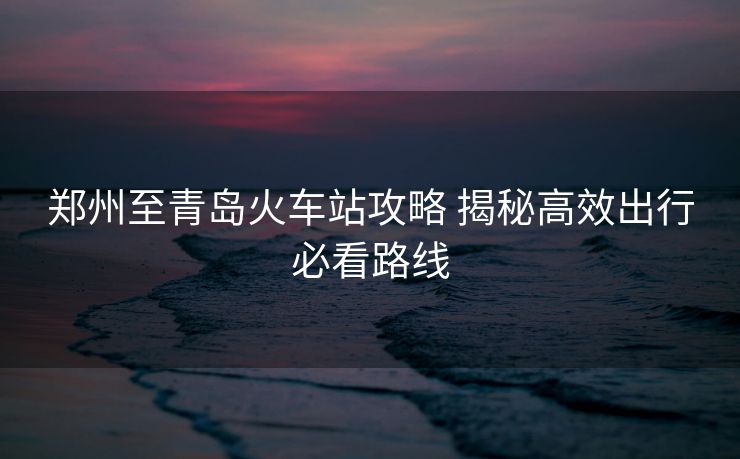 郑州至青岛火车站攻略 揭秘高效出行必看路线